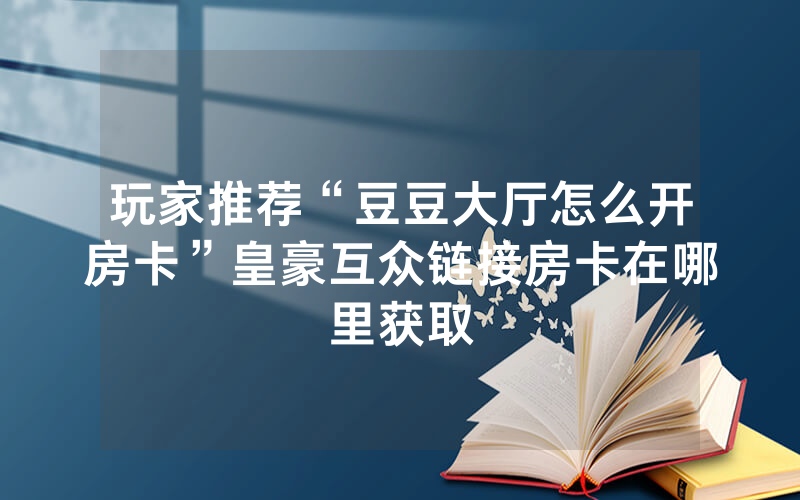 玩家推荐“豆豆大厅怎么开房卡”皇豪互众链接房卡在哪里获取
