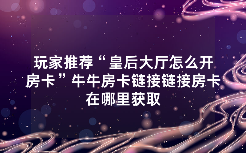 玩家推荐“皇后大厅怎么开房卡”牛牛房卡链接链接房卡在哪里获取
