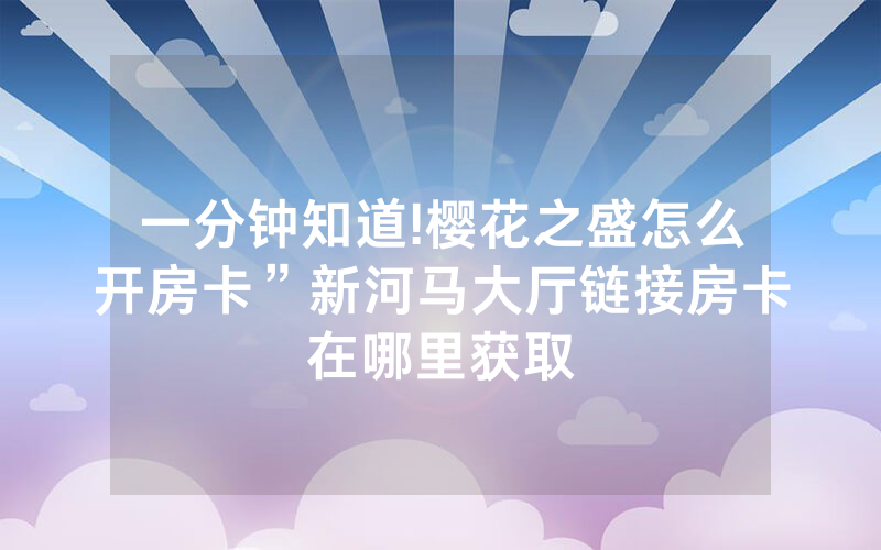 一分钟知道!樱花之盛怎么开房卡”新河马大厅链接房卡在哪里获取