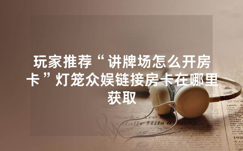 玩家推荐“讲牌场怎么开房卡”灯笼众娱链接房卡在哪里获取