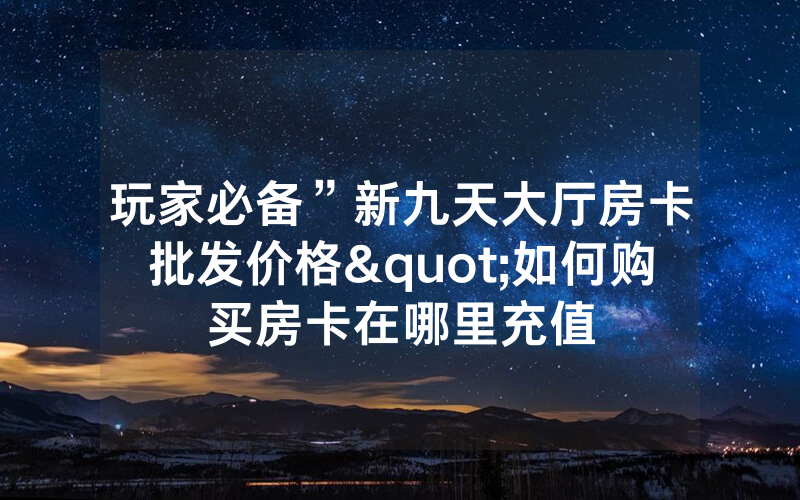 玩家必备”新九天大厅房卡批发价格"如何购买房卡在哪里充值