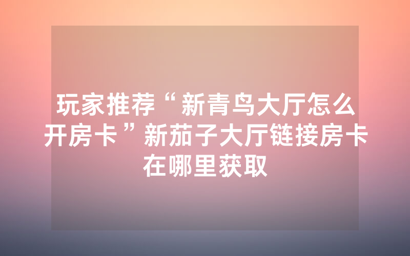 玩家推荐“新青鸟大厅怎么开房卡”新茄子大厅链接房卡在哪里获取
