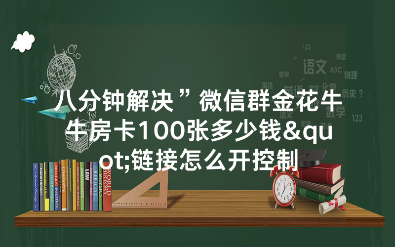 八分钟解决”微信群金花牛牛房卡100张多少钱"链接怎么开控制