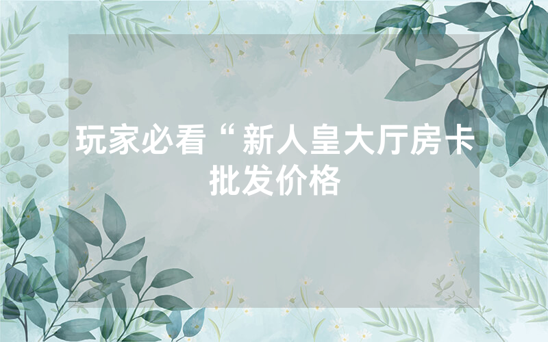 玩家必看“新人皇大厅房卡批发价格