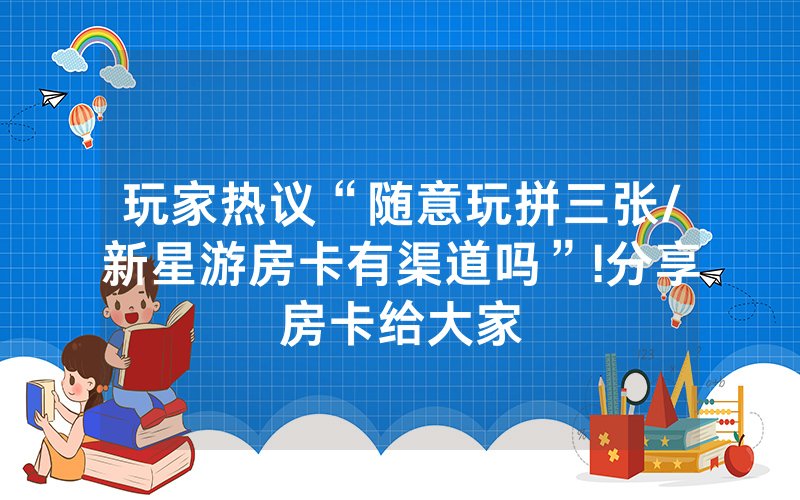 玩家热议“随意玩拼三张/新星游房卡有渠道吗”!分享房卡给大家