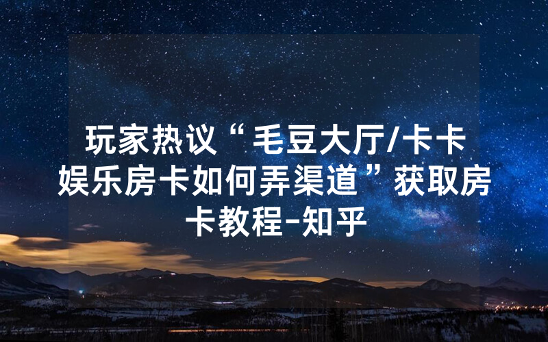 玩家热议“毛豆大厅/卡卡娱乐房卡如何弄渠道”获取房卡教程-知乎