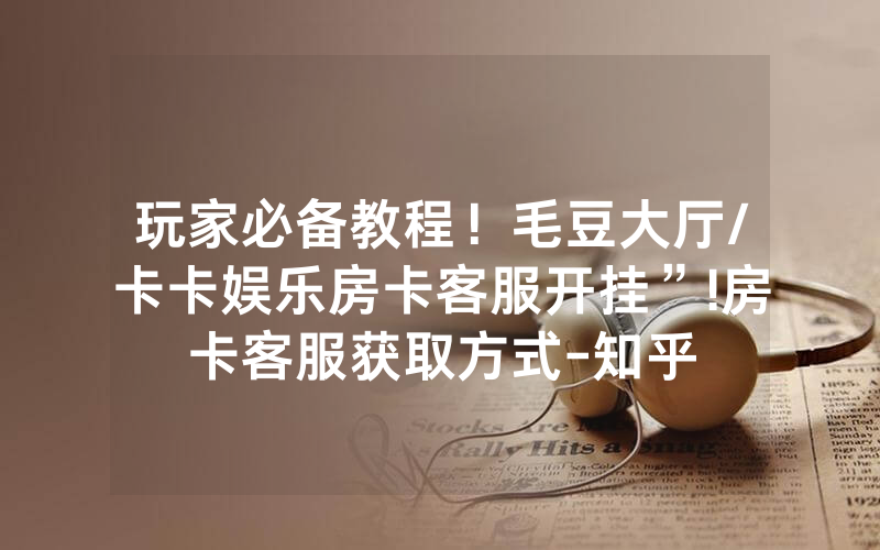 玩家必备教程！毛豆大厅/卡卡娱乐房卡客服开挂”!房卡客服获取方式-知乎