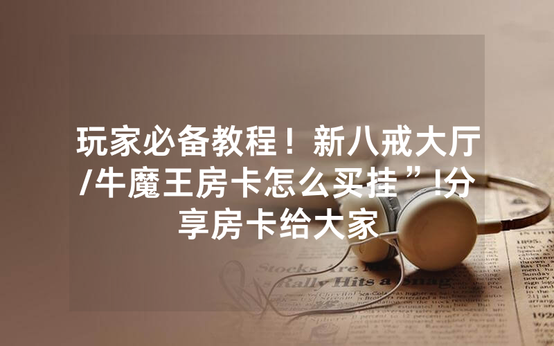 玩家必备教程！新八戒大厅/牛魔王房卡怎么买挂”!分享房卡给大家