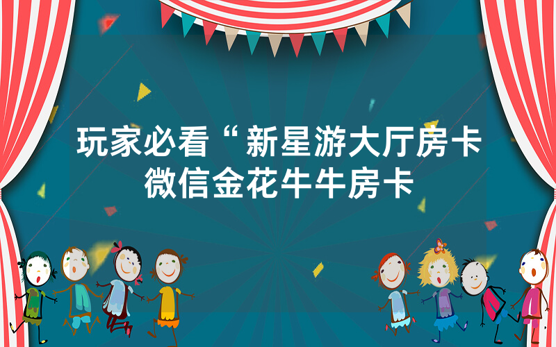 玩家必看“新星游大厅房卡微信金花牛牛房卡
