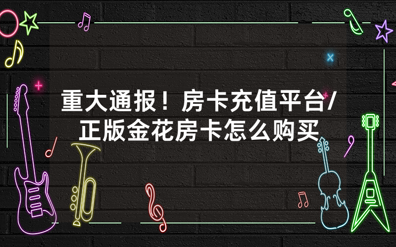重大通报！房卡充值平台/正版金花房卡怎么购买