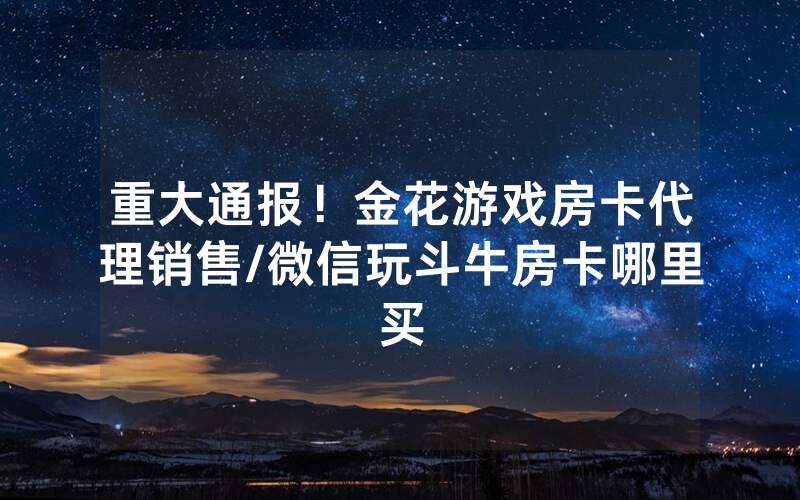重大通报！金花游戏房卡代理销售/微信玩斗牛房卡哪里买
