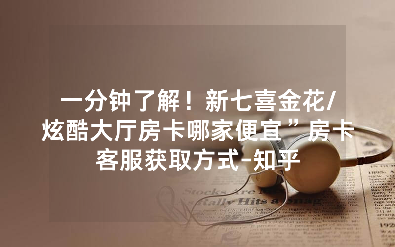 一分钟了解！新七喜金花/炫酷大厅房卡哪家便宜”房卡客服获取方式-知乎