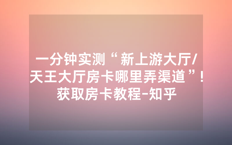 一分钟实测“新上游大厅/天王大厅房卡哪里弄渠道”!获取房卡教程-知乎
