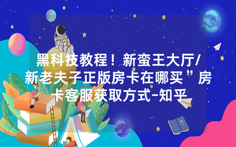 黑科技教程！新蛮王大厅/新老夫子正版房卡在哪买”房卡客服获取方式-知乎