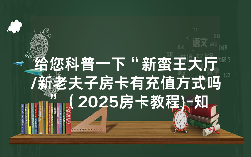 给您科普一下“新蛮王大厅/新老夫子房卡有充值方式吗”（2025房卡教程)-知乎