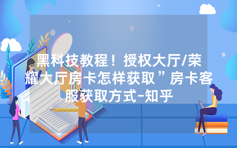 黑科技教程！授权大厅/荣耀大厅房卡怎样获取”房卡客服获取方式-知乎
