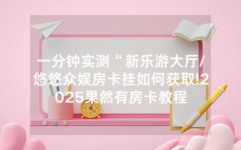 一分钟实测“新乐游大厅/悠悠众娱房卡挂如何获取!2025果然有房卡教程