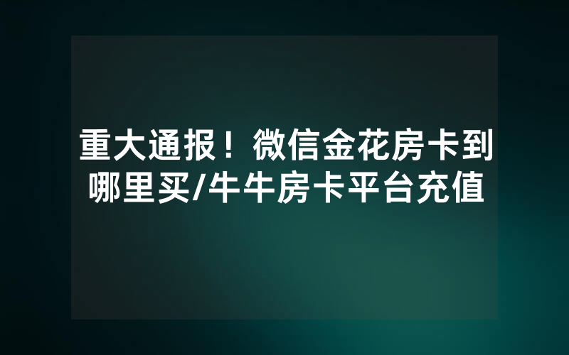 重大通报！微信金花房卡到哪里买/牛牛房卡平台充值