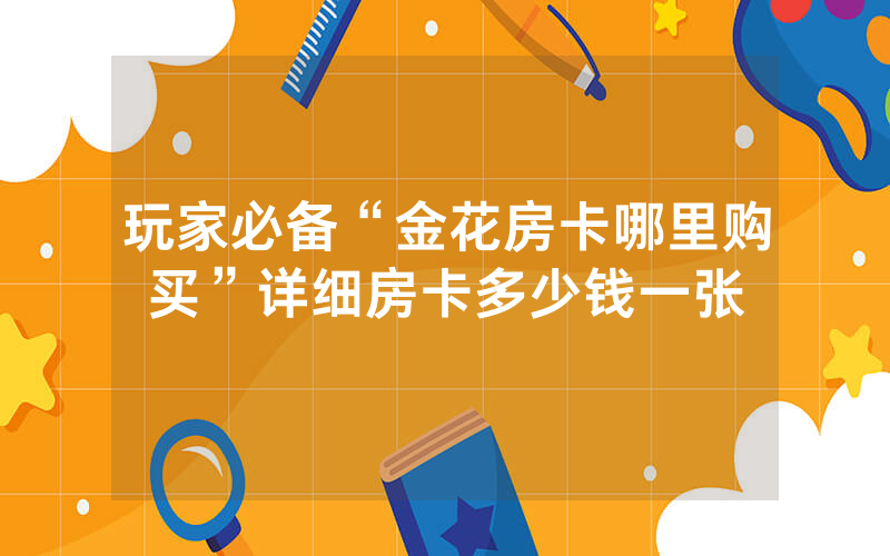 玩家必备“金花房卡哪里购买”详细房卡多少钱一张