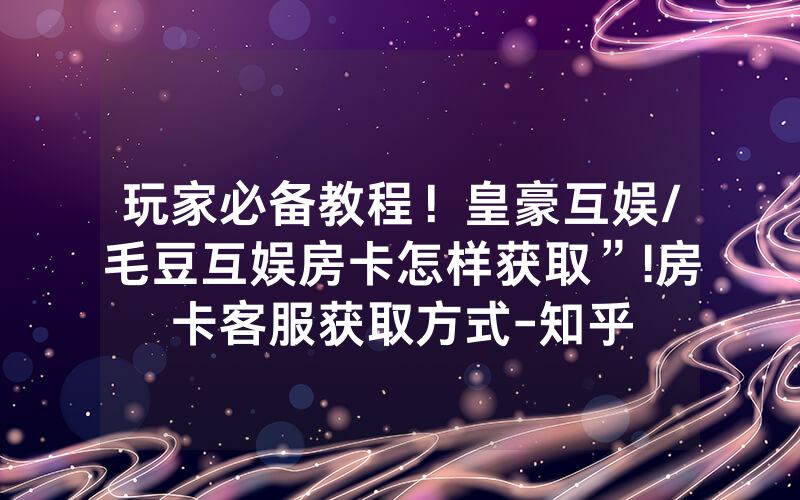 玩家必备教程！皇豪互娱/毛豆互娱房卡怎样获取”!房卡客服获取方式-知乎
