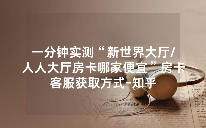 一分钟实测“新世界大厅/人人大厅房卡哪家便宜”房卡客服获取方式-知乎