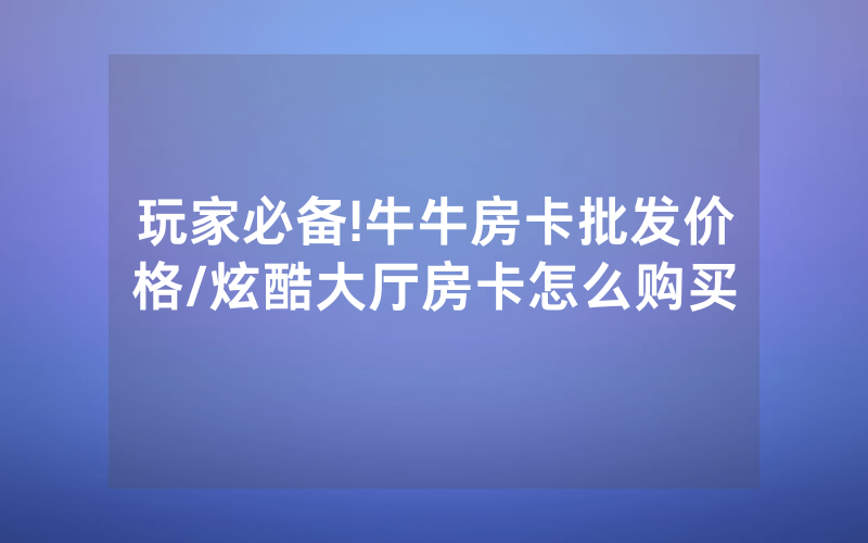 玩家必备!牛牛房卡批发价格/炫酷大厅房卡怎么购买