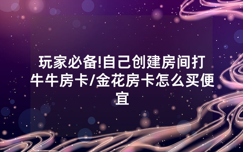 玩家必备!自己创建房间打牛牛房卡/金花房卡怎么买便宜