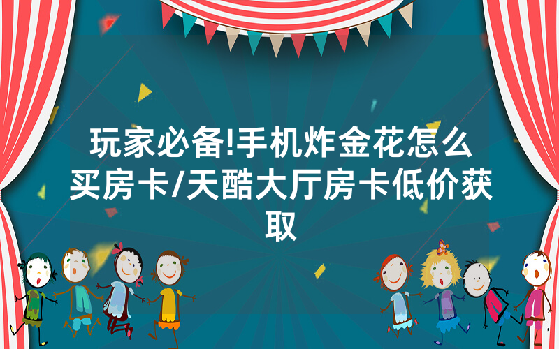 玩家必备!手机炸金花怎么买房卡/天酷大厅房卡低价获取