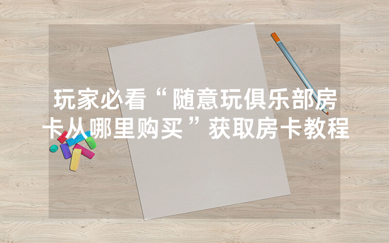 玩家必看“随意玩俱乐部房卡从哪里购买”获取房卡教程