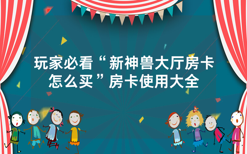 玩家必看“新神兽大厅房卡怎么买”房卡使用大全