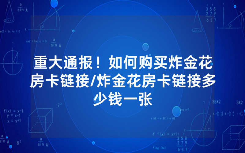 重大通报！如何购买炸金花房卡链接/炸金花房卡链接多少钱一张