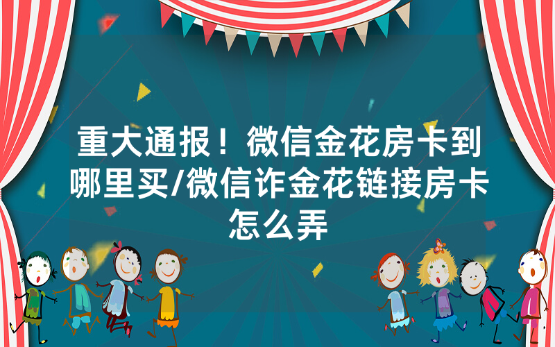 重大通报！微信金花房卡到哪里买/微信诈金花链接房卡怎么弄