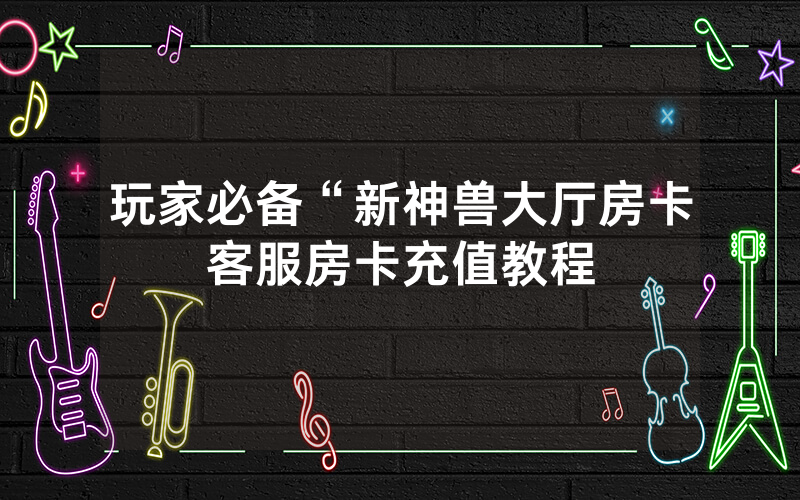 玩家必备“新神兽大厅房卡客服房卡充值教程
