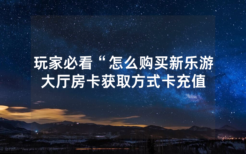 玩家必看“怎么购买新乐游大厅房卡获取方式卡充值