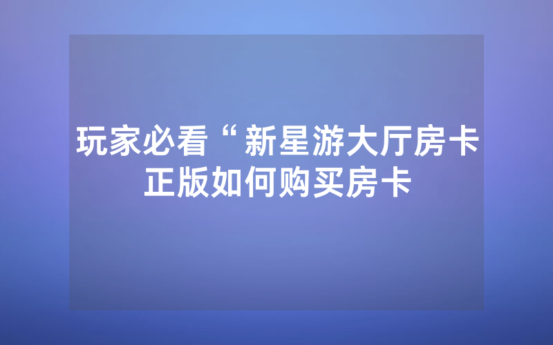 玩家必看“新星游大厅房卡正版如何购买房卡