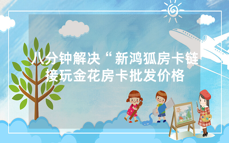 八分钟解决“新鸿狐房卡链接玩金花房卡批发价格