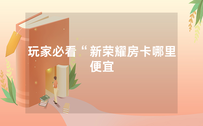 玩家必看“新荣耀房卡哪里便宜