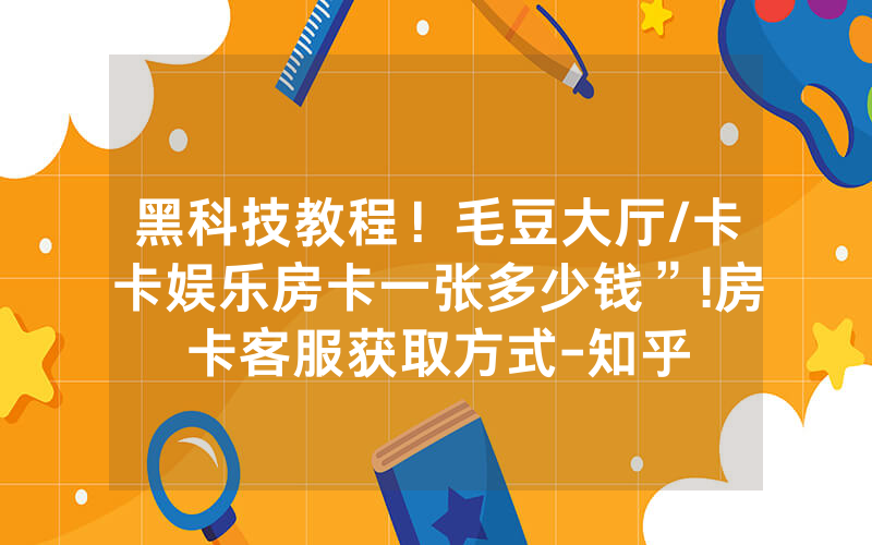 黑科技教程！毛豆大厅/卡卡娱乐房卡一张多少钱”!房卡客服获取方式-知乎