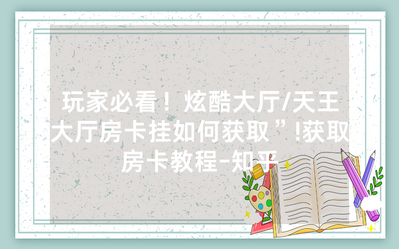 玩家必看！炫酷大厅/天王大厅房卡挂如何获取”!获取房卡教程-知乎