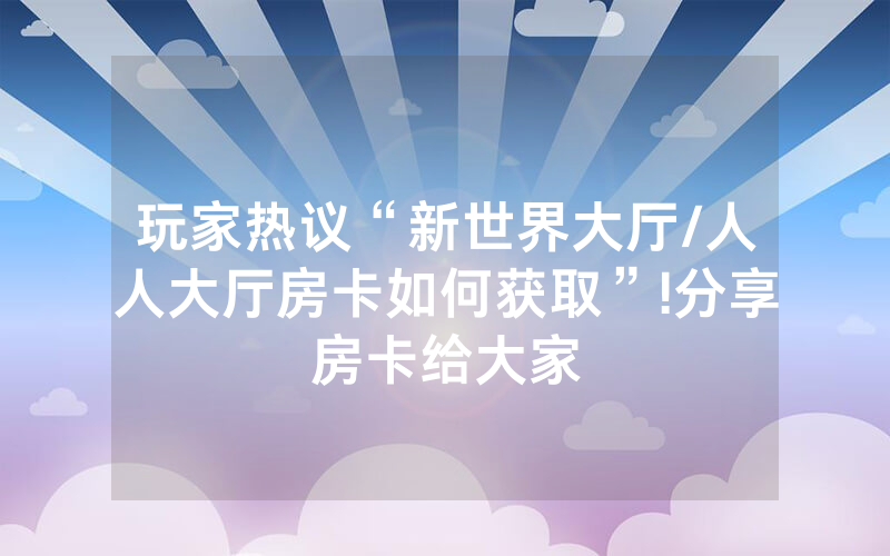 玩家热议“新世界大厅/人人大厅房卡如何获取”!分享房卡给大家