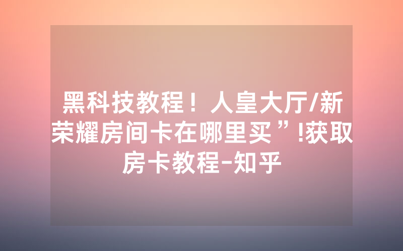 黑科技教程！人皇大厅/新荣耀房间卡在哪里买”!获取房卡教程-知乎