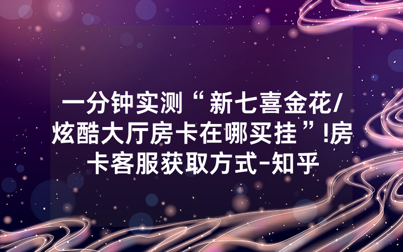 一分钟实测“新七喜金花/炫酷大厅房卡在哪买挂”!房卡客服获取方式-知乎