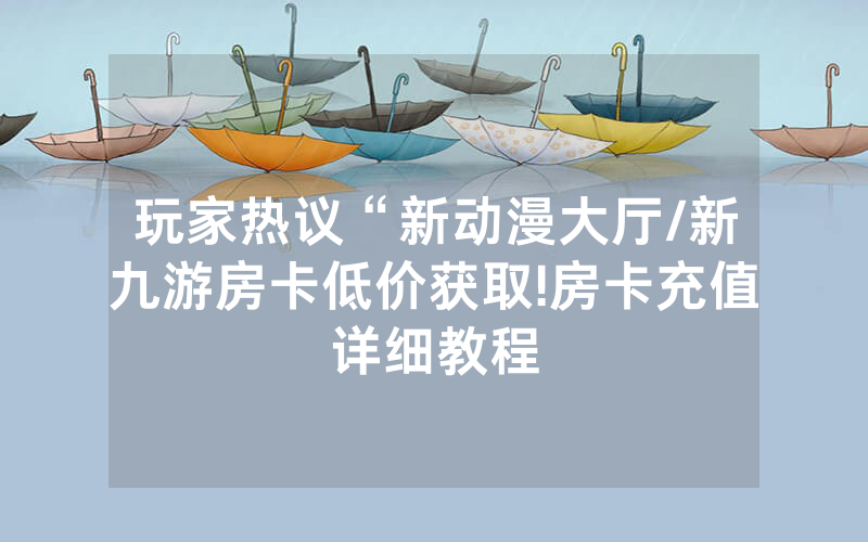 玩家热议“新动漫大厅/新九游房卡低价获取!房卡充值详细教程