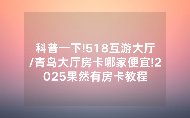 科普一下!518互游大厅/青鸟大厅房卡哪家便宜!2025果然有房卡教程