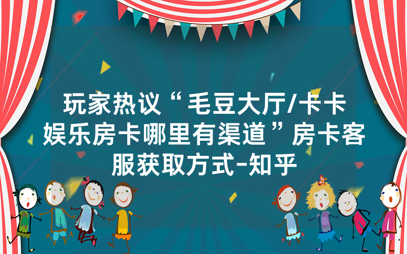 玩家热议“毛豆大厅/卡卡娱乐房卡哪里有渠道”房卡客服获取方式-知乎