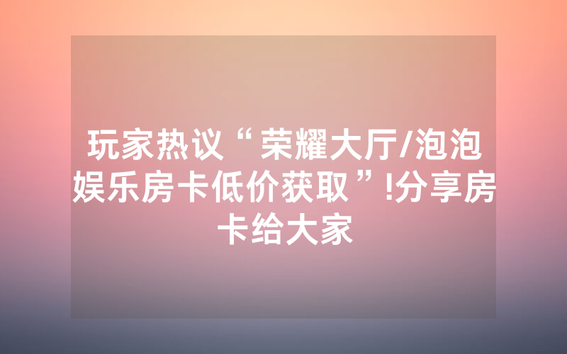 玩家热议“荣耀大厅/泡泡娱乐房卡低价获取”!分享房卡给大家