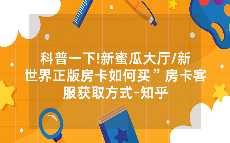 科普一下!新蜜瓜大厅/新世界正版房卡如何买”房卡客服获取方式-知乎