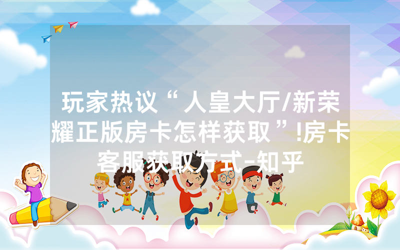 玩家热议“人皇大厅/新荣耀正版房卡怎样获取”!房卡客服获取方式-知乎