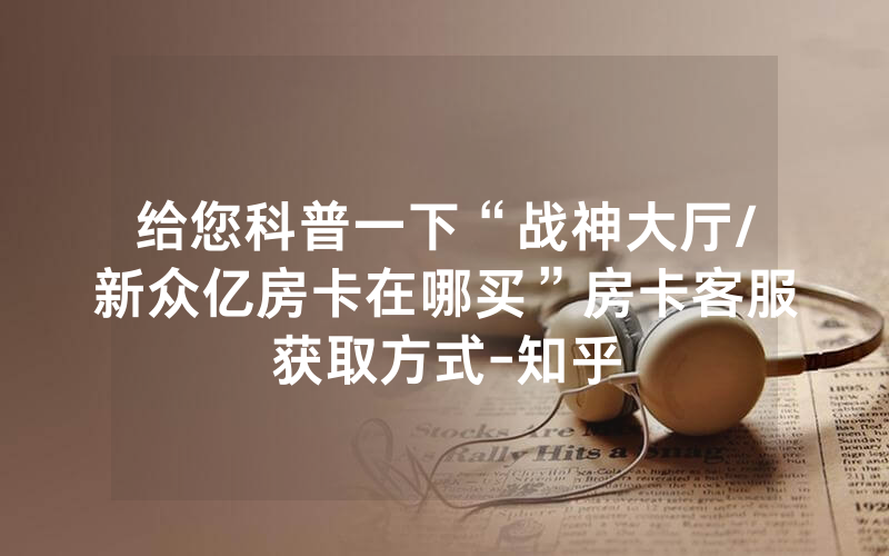 给您科普一下“战神大厅/新众亿房卡在哪买”房卡客服获取方式-知乎