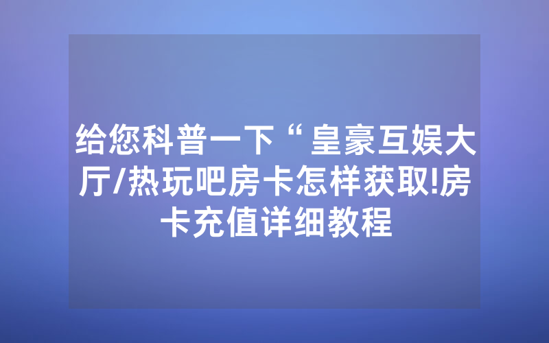 给您科普一下“皇豪互娱大厅/热玩吧房卡怎样获取!房卡充值详细教程